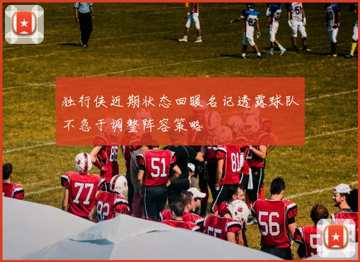 独行侠近期状态回暖名记透露球队不急于调整阵容策略
