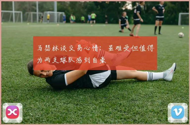 马瑟林谈交易心情：虽难受但值得为两支球队感到自豪