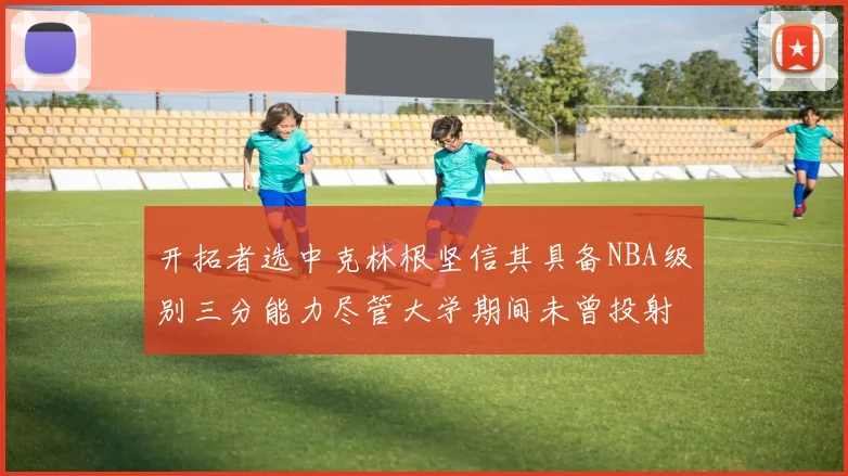 开拓者选中克林根坚信其具备NBA级别三分能力尽管大学期间未曾投射