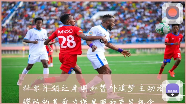 科尔计划让库明加替补追梦主动请缨防约基奇力保库明加首发机会