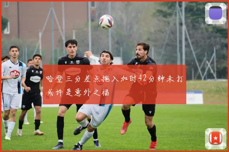 哈登三分差点拖入加时42分钟未打或许是意外之福