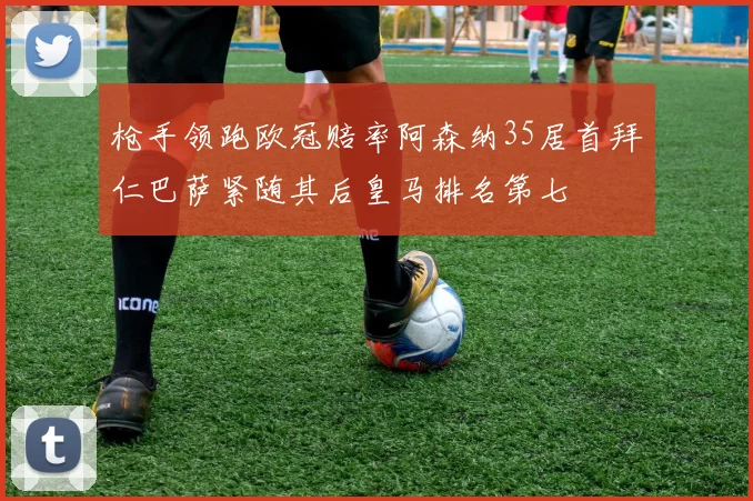 枪手领跑欧冠赔率阿森纳35居首拜仁巴萨紧随其后皇马排名第七