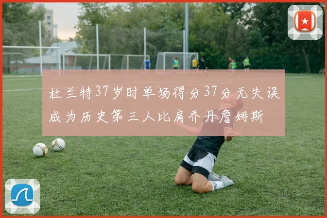 杜兰特37岁时单场得分37分无失误成为历史第三人比肩乔丹詹姆斯