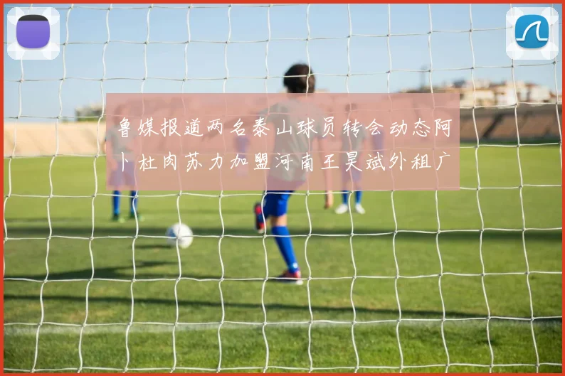 鲁媒报道两名泰山球员转会动态阿卜杜肉苏力加盟河南王昊斌外租广州豹
