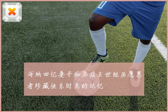 海纳回忆妻子痴呆症去世经历愿患者珍藏快乐时光的记忆