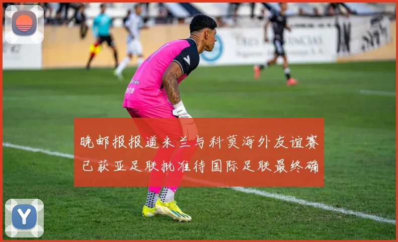 晚邮报报道米兰与科莫海外友谊赛已获亚足联批准待国际足联最终确认
