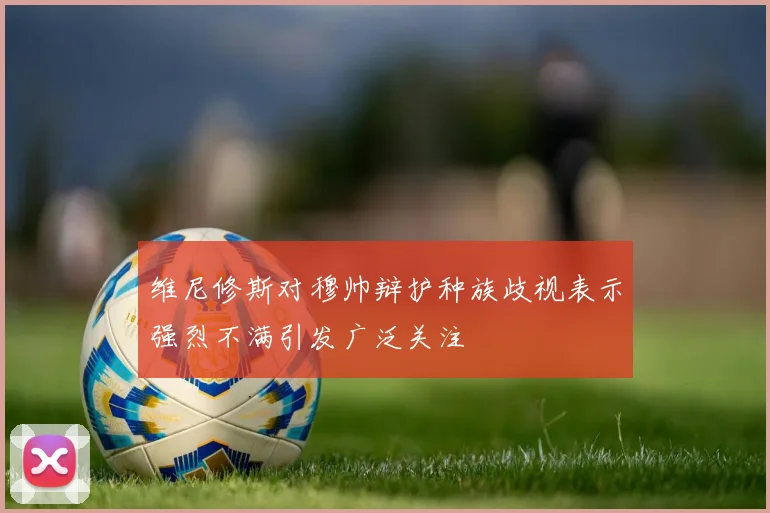 维尼修斯对穆帅辩护种族歧视表示强烈不满引发广泛关注