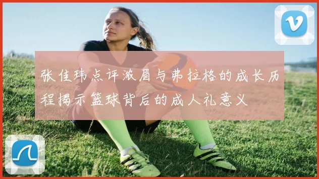 张佳玮点评浓眉与弗拉格的成长历程揭示篮球背后的成人礼意义