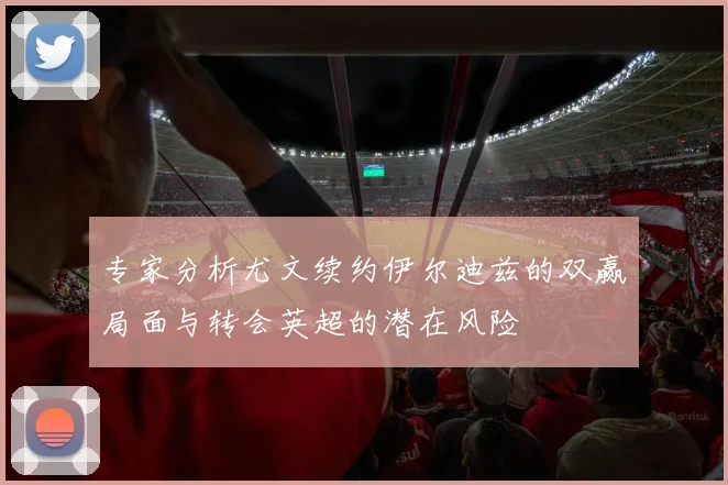 专家分析尤文续约伊尔迪兹的双赢局面与转会英超的潜在风险