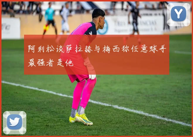 阿利松谈萨拉赫与梅西称任意球手最强者是他