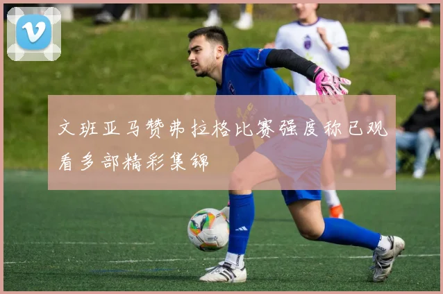 文班亚马赞弗拉格比赛强度称已观看多部精彩集锦
