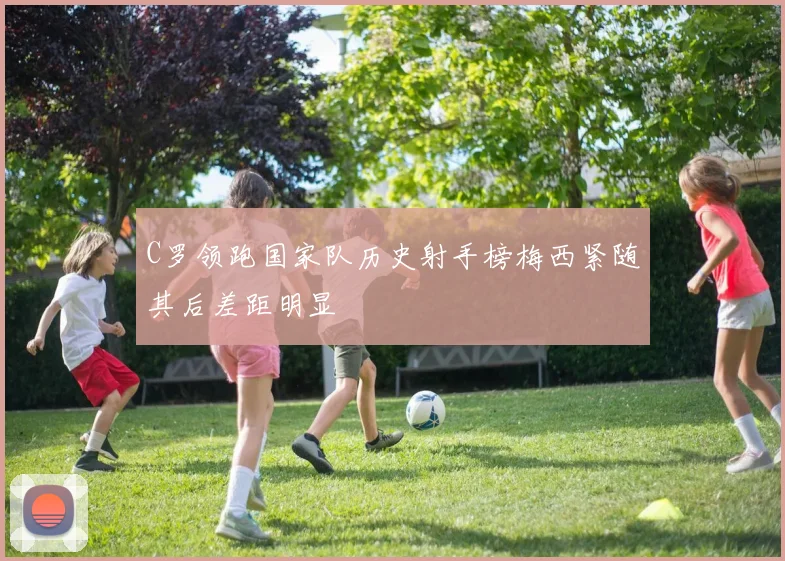 C罗领跑国家队历史射手榜梅西紧随其后差距明显