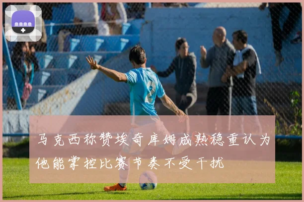 马克西称赞埃奇库姆成熟稳重认为他能掌控比赛节奏不受干扰