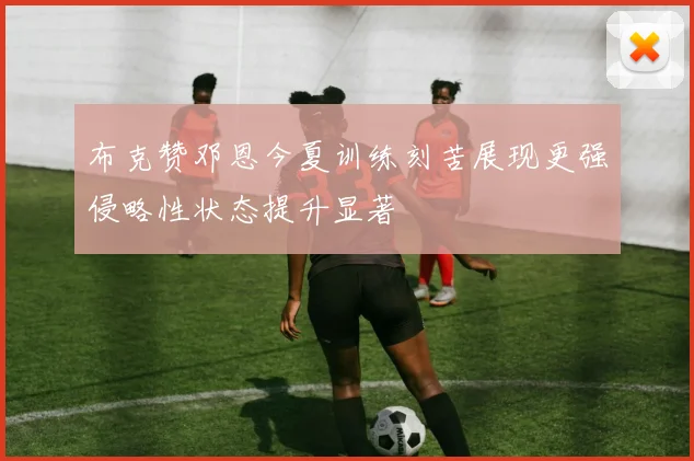 布克赞邓恩今夏训练刻苦展现更强侵略性状态提升显著