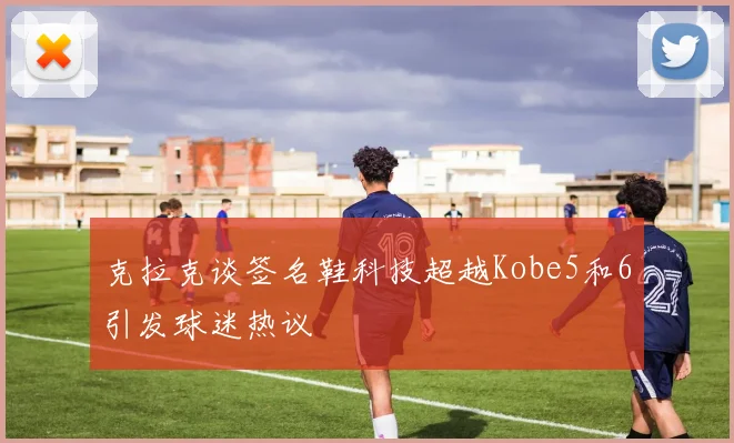 克拉克谈签名鞋科技超越Kobe5和6引发球迷热议