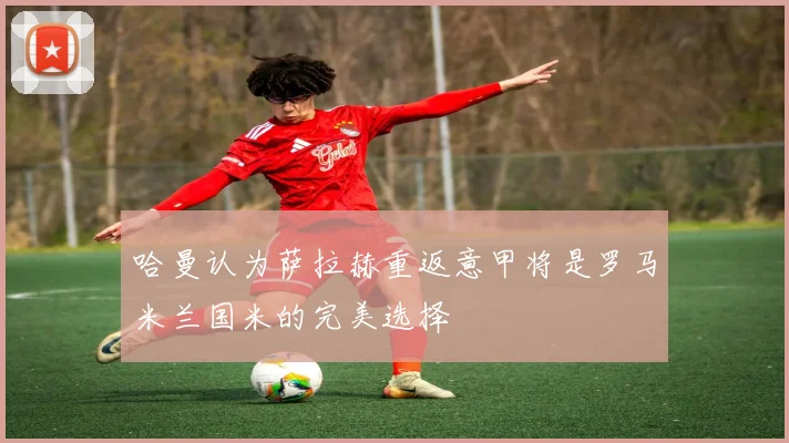 哈曼认为萨拉赫重返意甲将是罗马米兰国米的完美选择