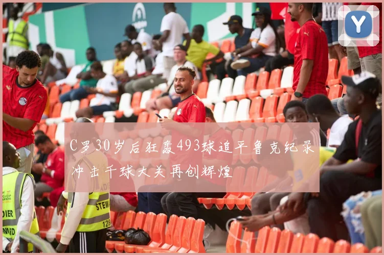 C罗30岁后狂轰493球追平鲁克纪录冲击千球大关再创辉煌