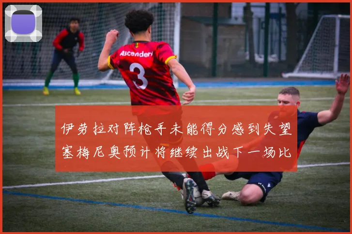 伊劳拉对阵枪手未能得分感到失望塞梅尼奥预计将继续出战下一场比赛