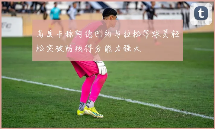 乌度卡称阿德巴约与拉松等球员轻松突破防线得分能力强大