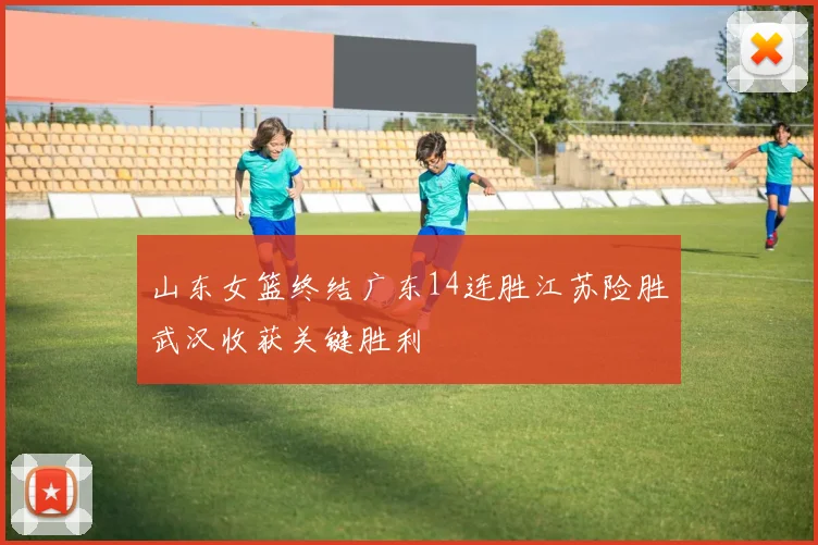 山东女篮终结广东14连胜江苏险胜武汉收获关键胜利
