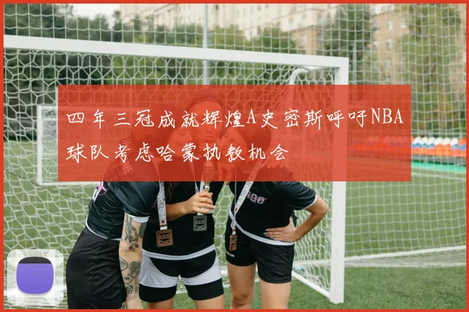 四年三冠成就辉煌A史密斯呼吁NBA球队考虑哈蒙执教机会