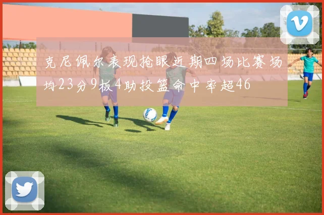 克尼佩尔表现抢眼近期四场比赛场均23分9板4助投篮命中率超46