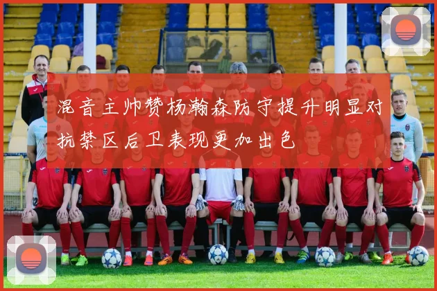 混音主帅赞杨瀚森防守提升明显对抗禁区后卫表现更加出色