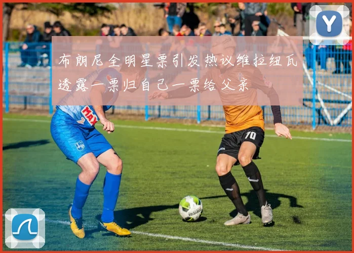 布朗尼全明星票引发热议维拉纽瓦透露一票归自己一票给父亲