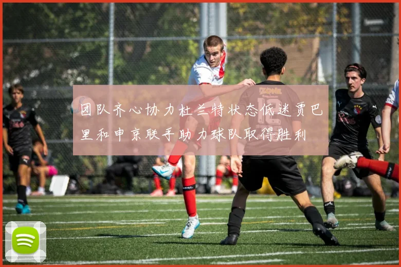 团队齐心协力杜兰特状态低迷贾巴里和申京联手助力球队取得胜利