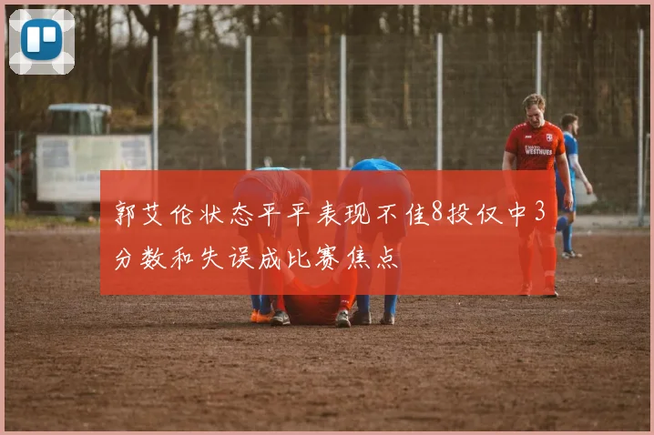 郭艾伦状态平平表现不佳8投仅中3分数和失误成比赛焦点