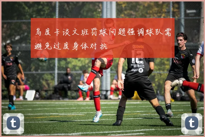 乌度卡谈文班罚球问题强调球队需避免过度身体对抗