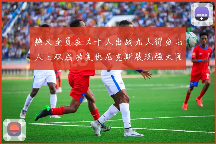 热火全员发力十人出战九人得分七人上双成功复仇尼克斯展现强大团队实力