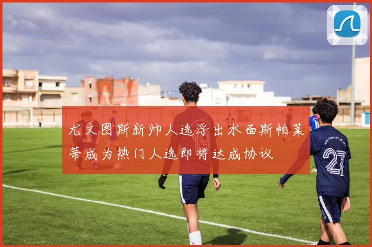 尤文图斯新帅人选浮出水面斯帕莱蒂成为热门人选即将达成协议